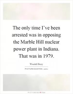 The only time I’ve been arrested was in opposing the Marble Hill nuclear power plant in Indiana. That was in 1979 Picture Quote #1