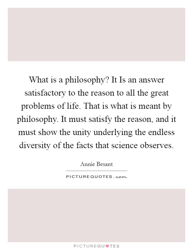 What is a philosophy? It Is an answer satisfactory to the reason to all the great problems of life. That is what is meant by philosophy. It must satisfy the reason, and it must show the unity underlying the endless diversity of the facts that science observes Picture Quote #1