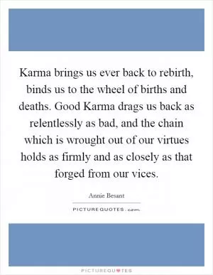 Karma brings us ever back to rebirth, binds us to the wheel of births and deaths. Good Karma drags us back as relentlessly as bad, and the chain which is wrought out of our virtues holds as firmly and as closely as that forged from our vices Picture Quote #1