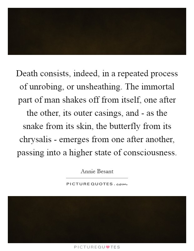 Death consists, indeed, in a repeated process of unrobing, or unsheathing. The immortal part of man shakes off from itself, one after the other, its outer casings, and - as the snake from its skin, the butterfly from its chrysalis - emerges from one after another, passing into a higher state of consciousness Picture Quote #1