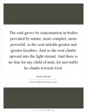 The soul grows by reincarnation in bodies provided by nature, more complex, more powerful, as the soul unfolds greater and greater faculties. And so the soul climbs upward into the light eternal. And there is no fear for any child of man, for inevitably he climbs towards God Picture Quote #1