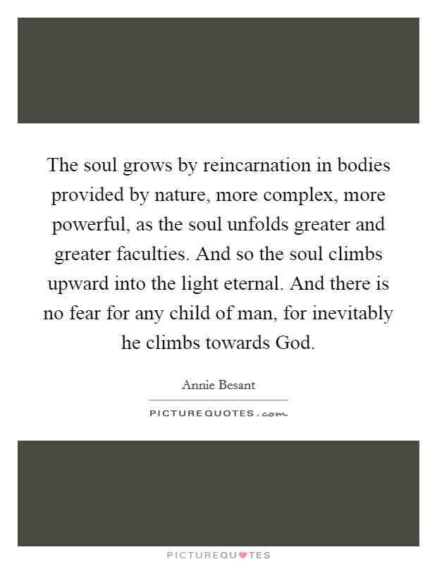 The soul grows by reincarnation in bodies provided by nature, more complex, more powerful, as the soul unfolds greater and greater faculties. And so the soul climbs upward into the light eternal. And there is no fear for any child of man, for inevitably he climbs towards God Picture Quote #1