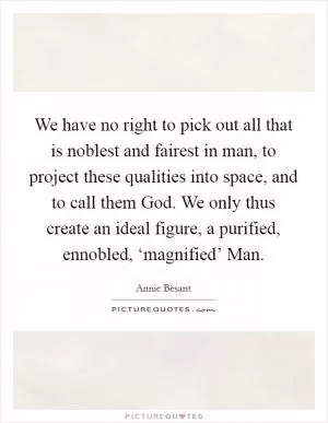We have no right to pick out all that is noblest and fairest in man, to project these qualities into space, and to call them God. We only thus create an ideal figure, a purified, ennobled, ‘magnified’ Man Picture Quote #1