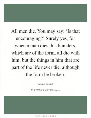 All men die. You may say: ‘Is that encouraging?’ Surely yes, for when a man dies, his blunders, which are of the form, all die with him, but the things in him that are part of the life never die, although the form be broken Picture Quote #1