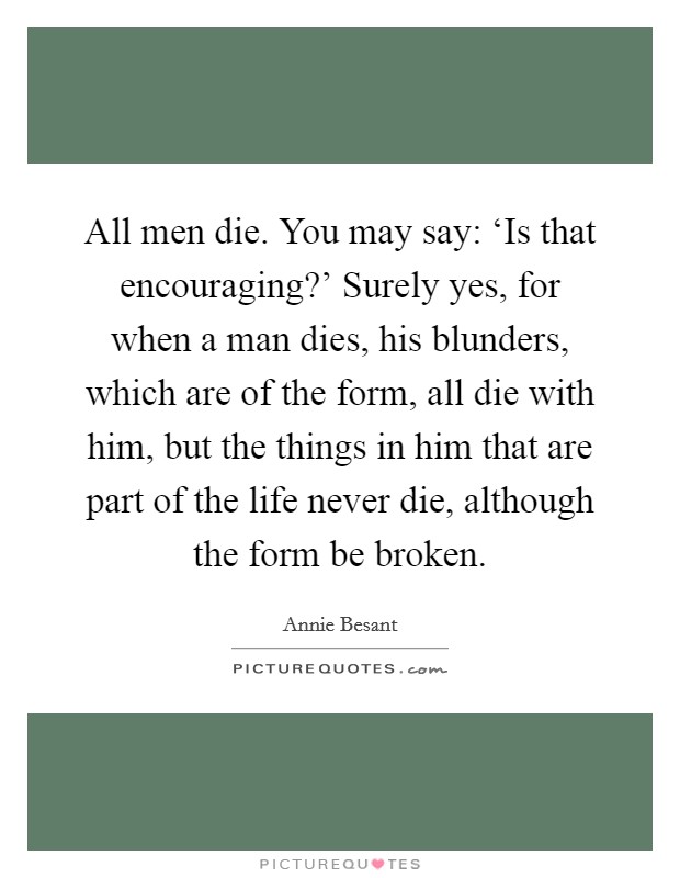 All men die. You may say: ‘Is that encouraging?' Surely yes, for when a man dies, his blunders, which are of the form, all die with him, but the things in him that are part of the life never die, although the form be broken Picture Quote #1
