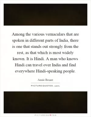 Among the various vernaculars that are spoken in different parts of India, there is one that stands out strongly from the rest, as that which is most widely known. It is Hindi. A man who knows Hindi can travel over India and find everywhere Hindi-speaking people Picture Quote #1