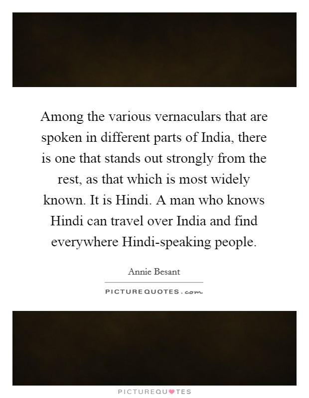 Among the various vernaculars that are spoken in different parts of India, there is one that stands out strongly from the rest, as that which is most widely known. It is Hindi. A man who knows Hindi can travel over India and find everywhere Hindi-speaking people Picture Quote #1