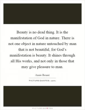 Beauty is no dead thing. It is the manifestation of God in nature. There is not one object in nature untouched by man that is not beautiful, for God’s manifestation is beauty. It shines through all His works, and not only in those that may give pleasure to man Picture Quote #1
