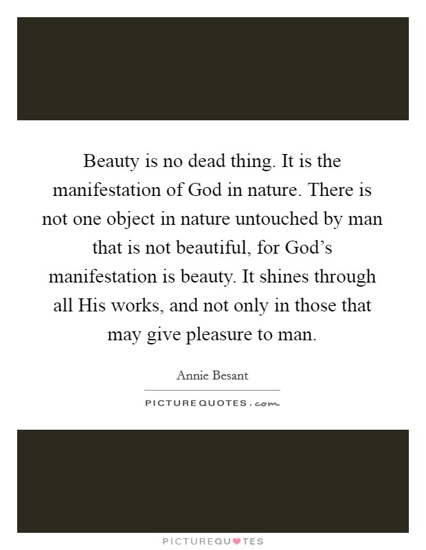 Beauty is no dead thing. It is the manifestation of God in nature. There is not one object in nature untouched by man that is not beautiful, for God's manifestation is beauty. It shines through all His works, and not only in those that may give pleasure to man Picture Quote #1
