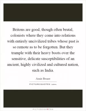 Britons are good, though often brutal, colonists where they come into relations with entirely uncivilized tribes whose past is so remote as to be forgotten. But they trample with their heavy boots over the sensitive, delicate susceptibilities of an ancient, highly civilized and cultured nation, such as India Picture Quote #1