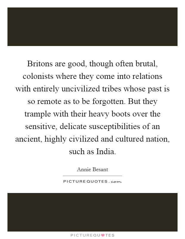 Britons are good, though often brutal, colonists where they come into relations with entirely uncivilized tribes whose past is so remote as to be forgotten. But they trample with their heavy boots over the sensitive, delicate susceptibilities of an ancient, highly civilized and cultured nation, such as India Picture Quote #1