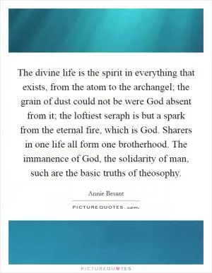 The divine life is the spirit in everything that exists, from the atom to the archangel; the grain of dust could not be were God absent from it; the loftiest seraph is but a spark from the eternal fire, which is God. Sharers in one life all form one brotherhood. The immanence of God, the solidarity of man, such are the basic truths of theosophy Picture Quote #1