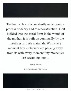 The human body is constantly undergoing a process of decay and of reconstruction. First builded into the astral form in the womb of the mother, it is built up continually by the insetting of fresh materials. With every moment tiny molecules are passing away from it; with every moment tiny molecules are streaming into it Picture Quote #1