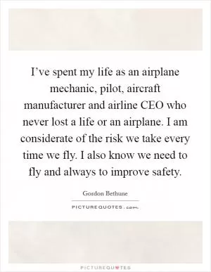 I’ve spent my life as an airplane mechanic, pilot, aircraft manufacturer and airline CEO who never lost a life or an airplane. I am considerate of the risk we take every time we fly. I also know we need to fly and always to improve safety Picture Quote #1