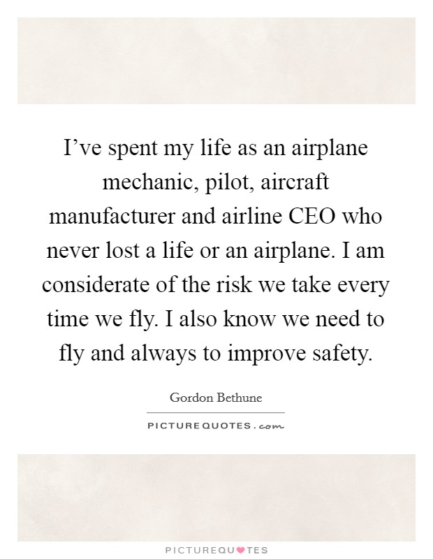 I've spent my life as an airplane mechanic, pilot, aircraft manufacturer and airline CEO who never lost a life or an airplane. I am considerate of the risk we take every time we fly. I also know we need to fly and always to improve safety Picture Quote #1
