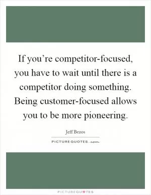 If you’re competitor-focused, you have to wait until there is a competitor doing something. Being customer-focused allows you to be more pioneering Picture Quote #1