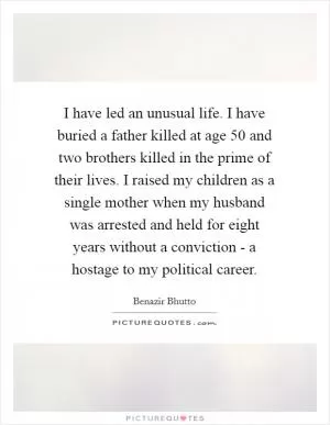 I have led an unusual life. I have buried a father killed at age 50 and two brothers killed in the prime of their lives. I raised my children as a single mother when my husband was arrested and held for eight years without a conviction - a hostage to my political career Picture Quote #1