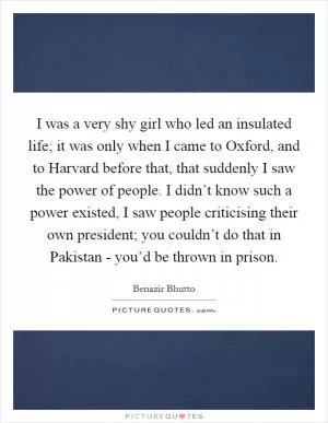 I was a very shy girl who led an insulated life; it was only when I came to Oxford, and to Harvard before that, that suddenly I saw the power of people. I didn’t know such a power existed, I saw people criticising their own president; you couldn’t do that in Pakistan - you’d be thrown in prison Picture Quote #1