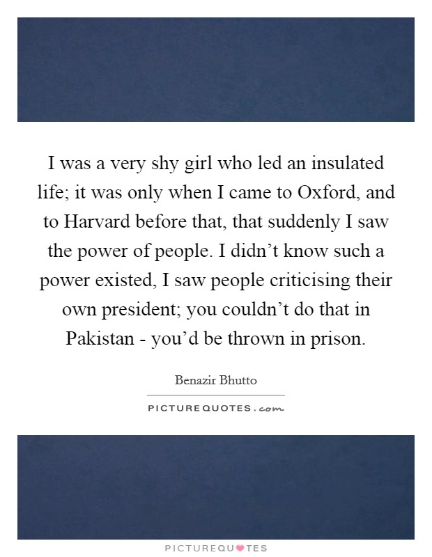I was a very shy girl who led an insulated life; it was only when I came to Oxford, and to Harvard before that, that suddenly I saw the power of people. I didn't know such a power existed, I saw people criticising their own president; you couldn't do that in Pakistan - you'd be thrown in prison Picture Quote #1