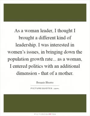 As a woman leader, I thought I brought a different kind of leadership. I was interested in women’s issues, in bringing down the population growth rate... as a woman, I entered politics with an additional dimension - that of a mother Picture Quote #1