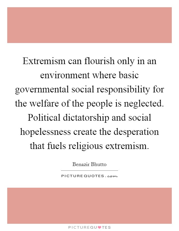 Extremism can flourish only in an environment where basic governmental social responsibility for the welfare of the people is neglected. Political dictatorship and social hopelessness create the desperation that fuels religious extremism Picture Quote #1