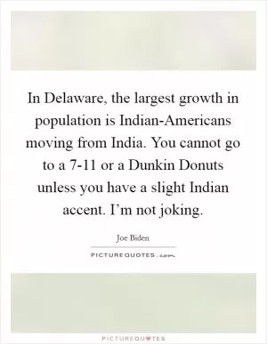 In Delaware, the largest growth in population is Indian-Americans moving from India. You cannot go to a 7-11 or a Dunkin Donuts unless you have a slight Indian accent. I’m not joking Picture Quote #1