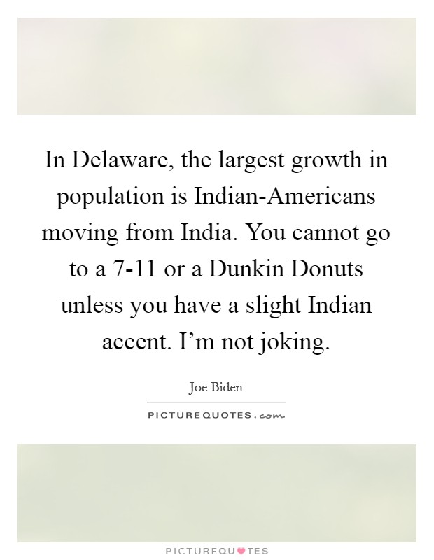 In Delaware, the largest growth in population is Indian-Americans moving from India. You cannot go to a 7-11 or a Dunkin Donuts unless you have a slight Indian accent. I'm not joking Picture Quote #1