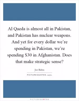 Al Qaeda is almost all in Pakistan, and Pakistan has nuclear weapons. And yet for every dollar we’re spending in Pakistan, we’re spending $30 in Afghanistan. Does that make strategic sense? Picture Quote #1