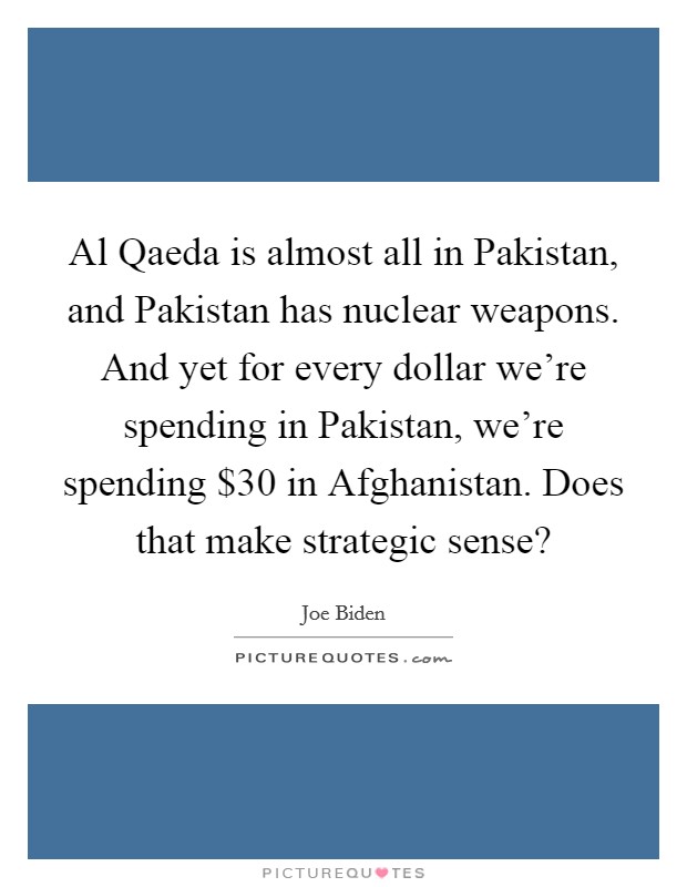 Al Qaeda is almost all in Pakistan, and Pakistan has nuclear weapons. And yet for every dollar we're spending in Pakistan, we're spending $30 in Afghanistan. Does that make strategic sense? Picture Quote #1