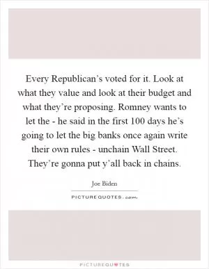Every Republican’s voted for it. Look at what they value and look at their budget and what they’re proposing. Romney wants to let the - he said in the first 100 days he’s going to let the big banks once again write their own rules - unchain Wall Street. They’re gonna put y’all back in chains Picture Quote #1