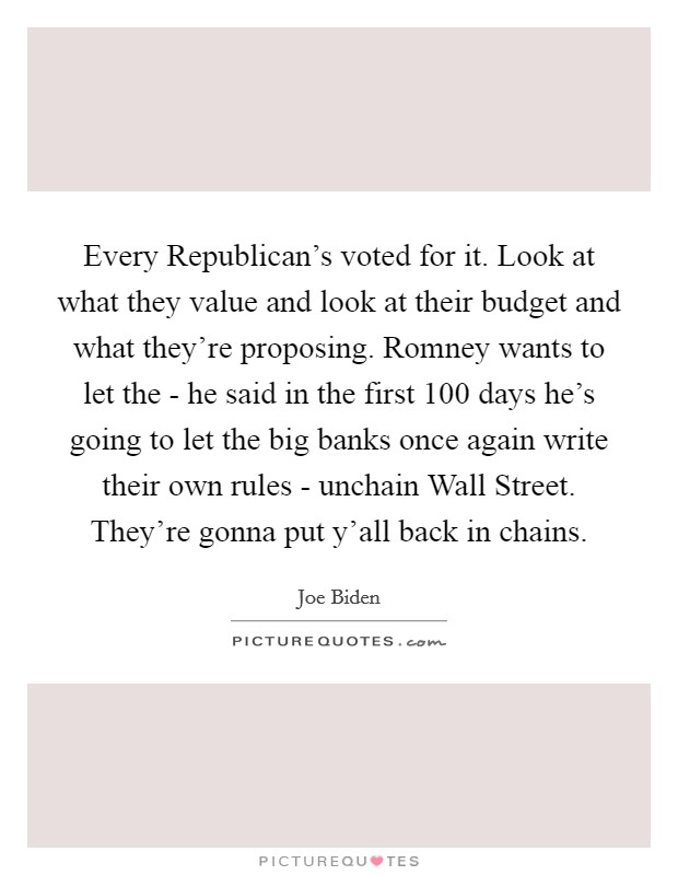 Every Republican's voted for it. Look at what they value and look at their budget and what they're proposing. Romney wants to let the - he said in the first 100 days he's going to let the big banks once again write their own rules - unchain Wall Street. They're gonna put y'all back in chains Picture Quote #1