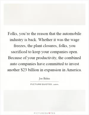 Folks, you’re the reason that the automobile industry is back. Whether it was the wage freezes, the plant closures, folks, you sacrificed to keep your companies open. Because of your productivity, the combined auto companies have committed to invest another $23 billion in expansion in America Picture Quote #1