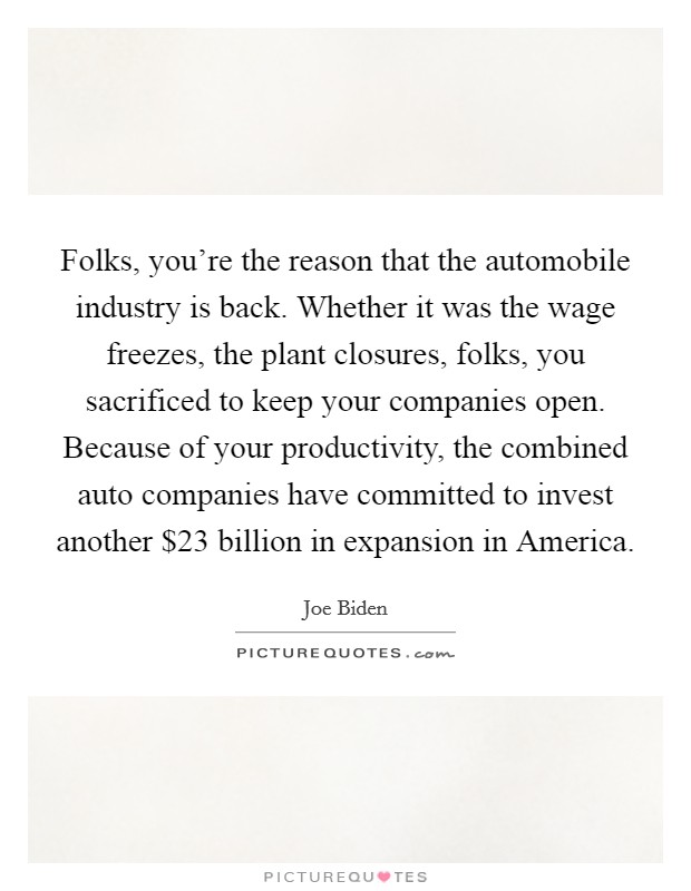 Folks, you're the reason that the automobile industry is back. Whether it was the wage freezes, the plant closures, folks, you sacrificed to keep your companies open. Because of your productivity, the combined auto companies have committed to invest another $23 billion in expansion in America Picture Quote #1
