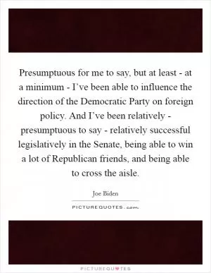 Presumptuous for me to say, but at least - at a minimum - I’ve been able to influence the direction of the Democratic Party on foreign policy. And I’ve been relatively - presumptuous to say - relatively successful legislatively in the Senate, being able to win a lot of Republican friends, and being able to cross the aisle Picture Quote #1