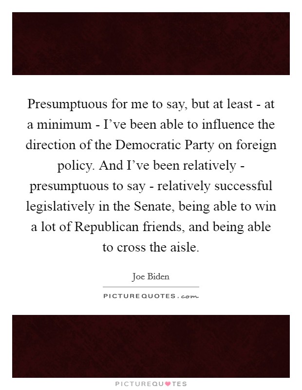 Presumptuous for me to say, but at least - at a minimum - I've been able to influence the direction of the Democratic Party on foreign policy. And I've been relatively - presumptuous to say - relatively successful legislatively in the Senate, being able to win a lot of Republican friends, and being able to cross the aisle Picture Quote #1