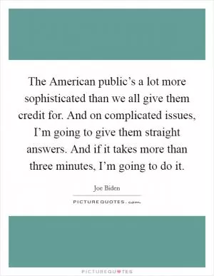 The American public’s a lot more sophisticated than we all give them credit for. And on complicated issues, I’m going to give them straight answers. And if it takes more than three minutes, I’m going to do it Picture Quote #1