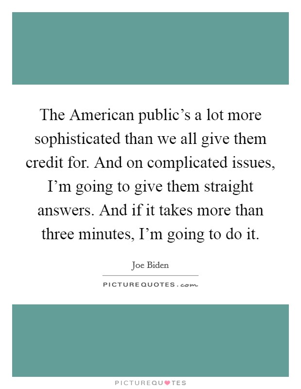 The American public's a lot more sophisticated than we all give them credit for. And on complicated issues, I'm going to give them straight answers. And if it takes more than three minutes, I'm going to do it Picture Quote #1