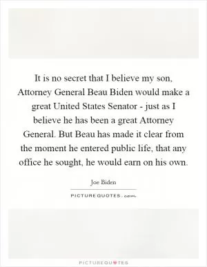 It is no secret that I believe my son, Attorney General Beau Biden would make a great United States Senator - just as I believe he has been a great Attorney General. But Beau has made it clear from the moment he entered public life, that any office he sought, he would earn on his own Picture Quote #1