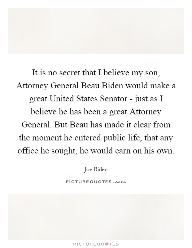 It is no secret that I believe my son, Attorney General Beau Biden would make a great United States Senator - just as I believe he has been a great Attorney General. But Beau has made it clear from the moment he entered public life, that any office he sought, he would earn on his own Picture Quote #1