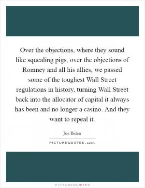 Over the objections, where they sound like squealing pigs, over the objections of Romney and all his allies, we passed some of the toughest Wall Street regulations in history, turning Wall Street back into the allocator of capital it always has been and no longer a casino. And they want to repeal it Picture Quote #1