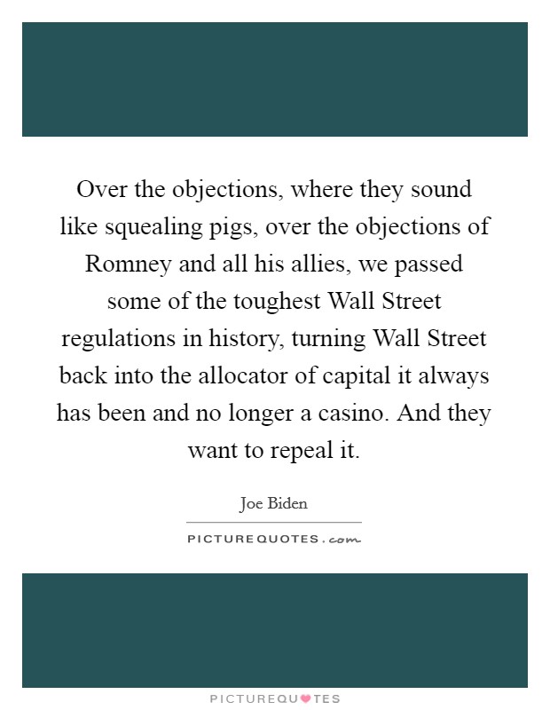 Over the objections, where they sound like squealing pigs, over the objections of Romney and all his allies, we passed some of the toughest Wall Street regulations in history, turning Wall Street back into the allocator of capital it always has been and no longer a casino. And they want to repeal it Picture Quote #1