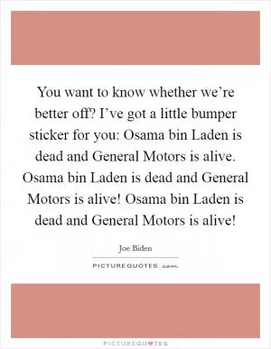 You want to know whether we’re better off? I’ve got a little bumper sticker for you: Osama bin Laden is dead and General Motors is alive. Osama bin Laden is dead and General Motors is alive! Osama bin Laden is dead and General Motors is alive! Picture Quote #1