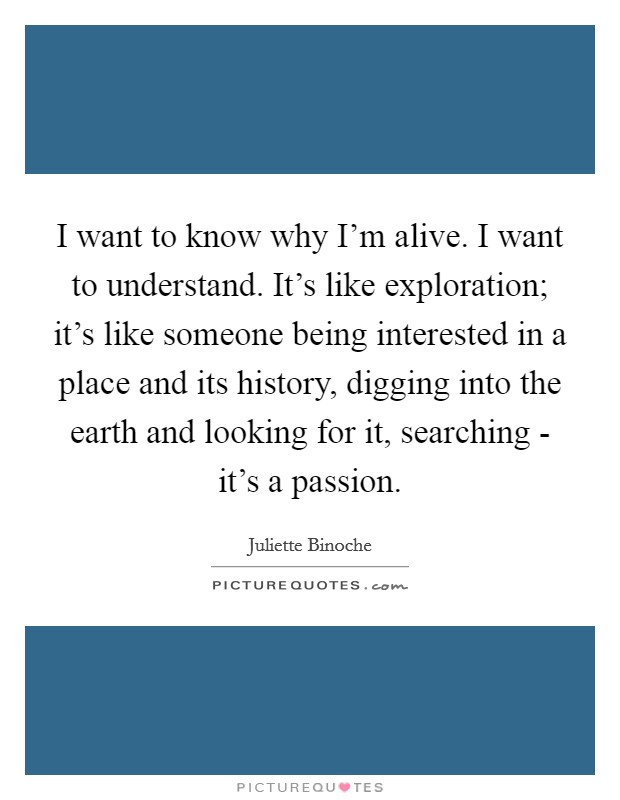 I want to know why I'm alive. I want to understand. It's like exploration; it's like someone being interested in a place and its history, digging into the earth and looking for it, searching - it's a passion Picture Quote #1