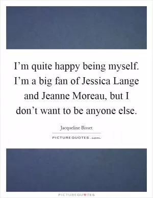 I’m quite happy being myself. I’m a big fan of Jessica Lange and Jeanne Moreau, but I don’t want to be anyone else Picture Quote #1