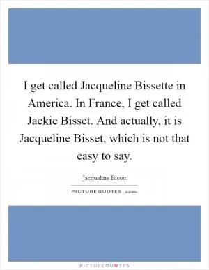 I get called Jacqueline Bissette in America. In France, I get called Jackie Bisset. And actually, it is Jacqueline Bisset, which is not that easy to say Picture Quote #1