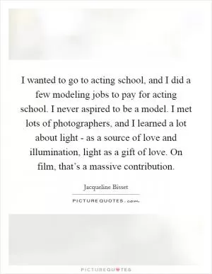 I wanted to go to acting school, and I did a few modeling jobs to pay for acting school. I never aspired to be a model. I met lots of photographers, and I learned a lot about light - as a source of love and illumination, light as a gift of love. On film, that’s a massive contribution Picture Quote #1