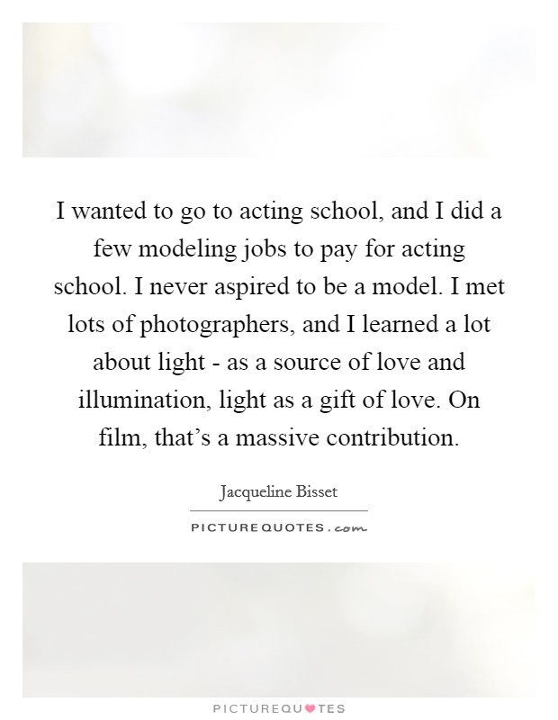 I wanted to go to acting school, and I did a few modeling jobs to pay for acting school. I never aspired to be a model. I met lots of photographers, and I learned a lot about light - as a source of love and illumination, light as a gift of love. On film, that's a massive contribution Picture Quote #1