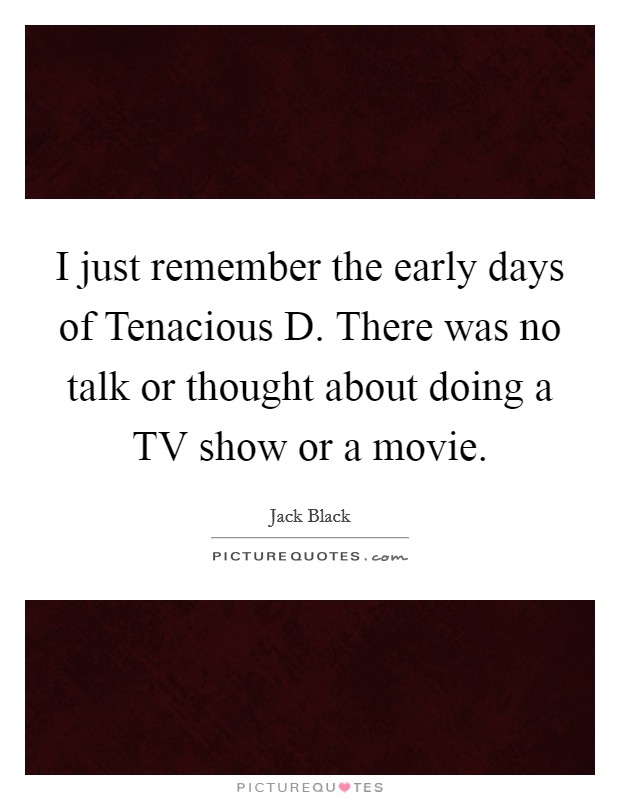 I just remember the early days of Tenacious D. There was no talk or thought about doing a TV show or a movie Picture Quote #1