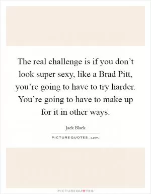 The real challenge is if you don’t look super sexy, like a Brad Pitt, you’re going to have to try harder. You’re going to have to make up for it in other ways Picture Quote #1