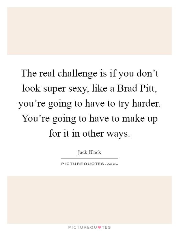 The real challenge is if you don't look super sexy, like a Brad Pitt, you're going to have to try harder. You're going to have to make up for it in other ways Picture Quote #1